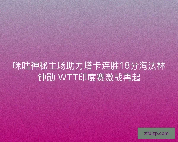 咪咕神秘主场助力塔卡连胜18分淘汰林钟勋 WTT印度赛激战再起