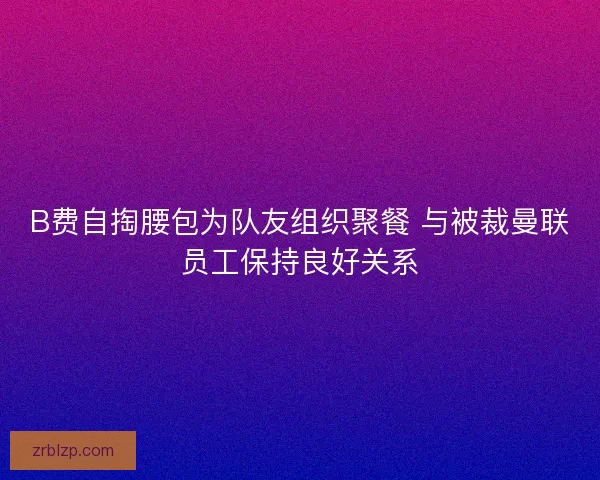 B费自掏腰包为队友组织聚餐 与被裁曼联员工保持良好关系