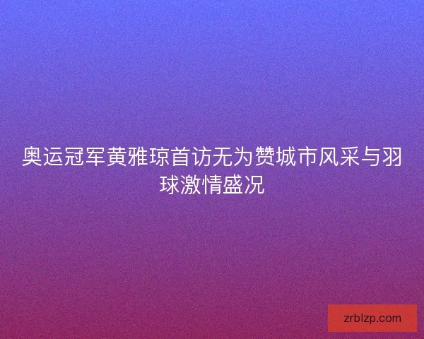 奥运冠军黄雅琼首访无为赞城市风采与羽球激情盛况