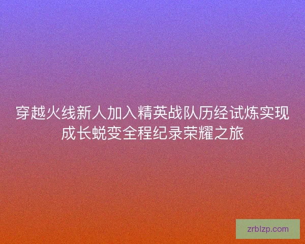 穿越火线新人加入精英战队历经试炼实现成长蜕变全程纪录荣耀之旅